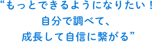 もっとできるようになりたい！自分で調べて、成長して自信に繋がる